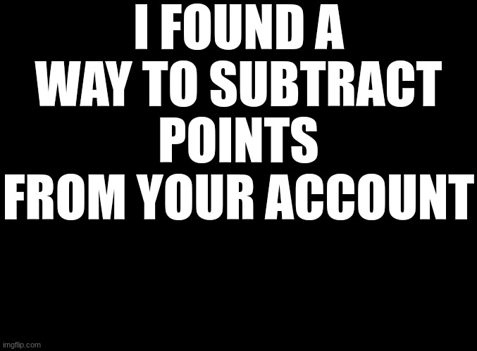 blank black | I FOUND A WAY TO SUBTRACT POINTS FROM YOUR ACCOUNT | image tagged in blank black | made w/ Imgflip meme maker