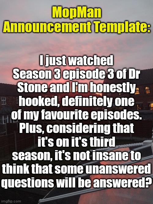 What are your opinions? | MopMan Announcement Template:; I just watched Season 3 episode 3 of Dr Stone and I'm honestly hooked, definitely one of my favourite episodes. Plus, considering that it's on it's third season, it's not insane to think that some unanswered questions will be answered? | image tagged in mopman announcement template | made w/ Imgflip meme maker