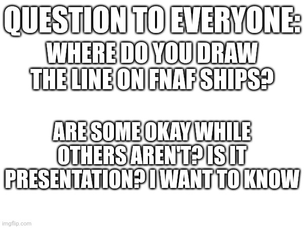 My personal view is as long as it isn't any human character involved it's fine with other exceptions | QUESTION TO EVERYONE:; WHERE DO YOU DRAW THE LINE ON FNAF SHIPS? ARE SOME OKAY WHILE OTHERS AREN'T? IS IT PRESENTATION? I WANT TO KNOW | image tagged in im curious | made w/ Imgflip meme maker