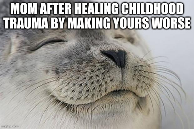 satisfied seal | MOM AFTER HEALING CHILDHOOD TRAUMA BY MAKING YOURS WORSE | image tagged in memes,satisfied seal,scumbag parents,meme,moms | made w/ Imgflip meme maker
