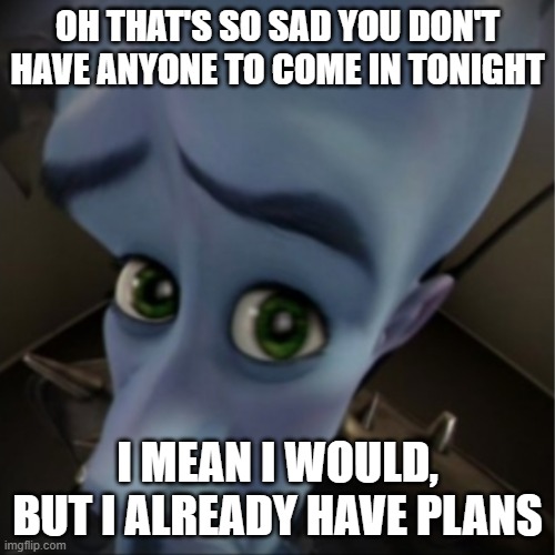 work meme megamind | OH THAT'S SO SAD YOU DON'T HAVE ANYONE TO COME IN TONIGHT; I MEAN I WOULD, BUT I ALREADY HAVE PLANS | image tagged in megamind peeking | made w/ Imgflip meme maker