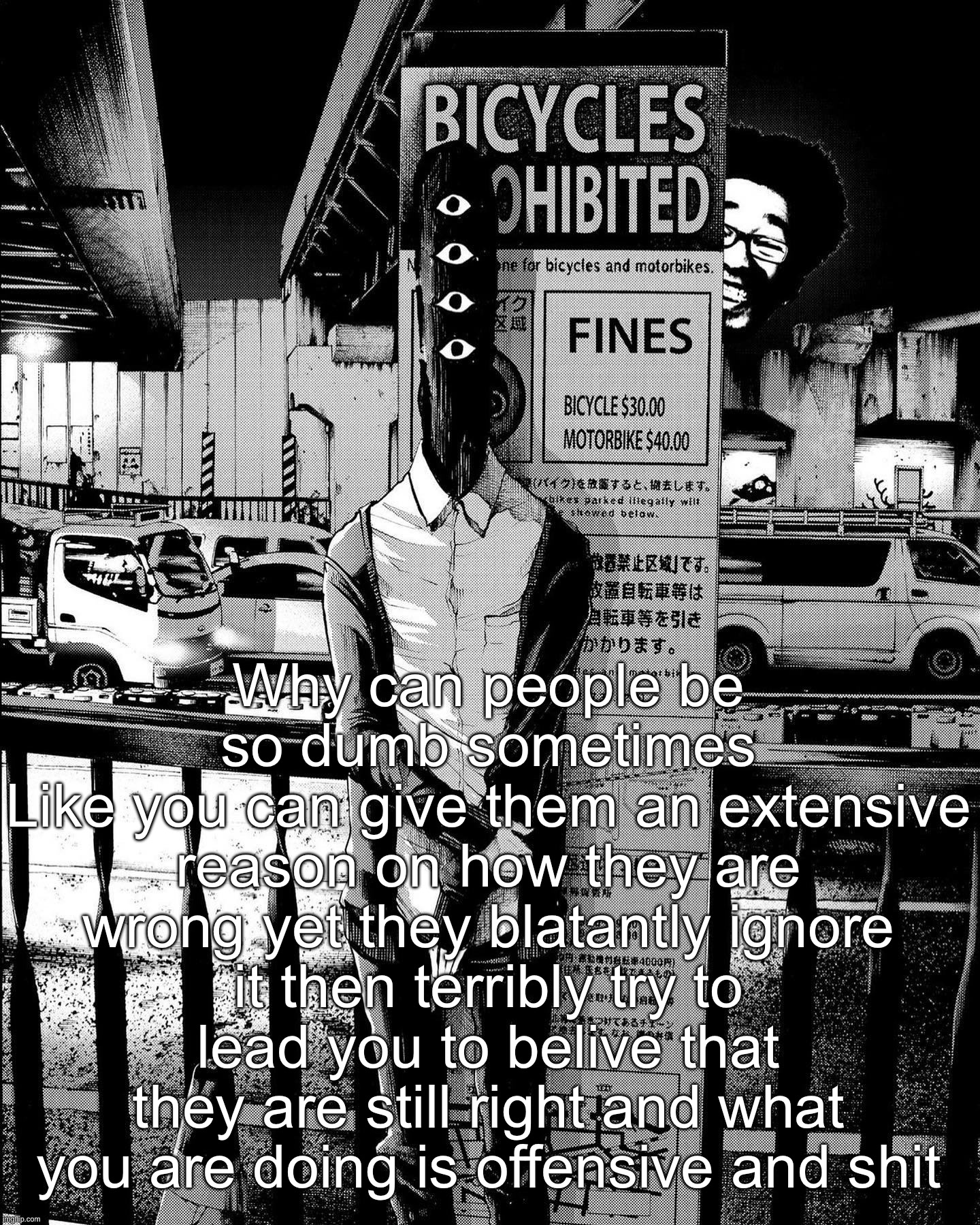 punpun | Why can people be so dumb sometimes
Like you can give them an extensive reason on how they are wrong yet they blatantly ignore it then terribly try to lead you to belive that they are still right and what you are doing is offensive and shit | image tagged in punpun | made w/ Imgflip meme maker