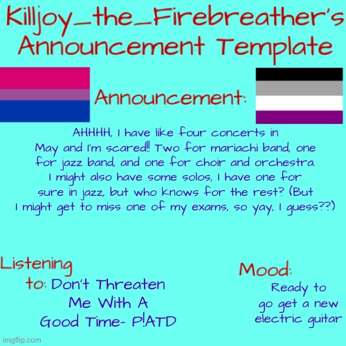 I think I might go for a solo in orchestra and choir, but I might be to coward for that. | AHHHH, I have like four concerts in May and I'm scared!! Two for mariachi band, one for jazz band, and one for choir and orchestra. I might also have some solos, I have one for sure in jazz, but who knows for the rest? (But I might get to miss one of my exams, so yay, I guess??); Don't Threaten Me With A Good Time- P!ATD; Ready to go get a new electric guitar | image tagged in killjoy_the_firebreather's announcement temp,music overload | made w/ Imgflip meme maker