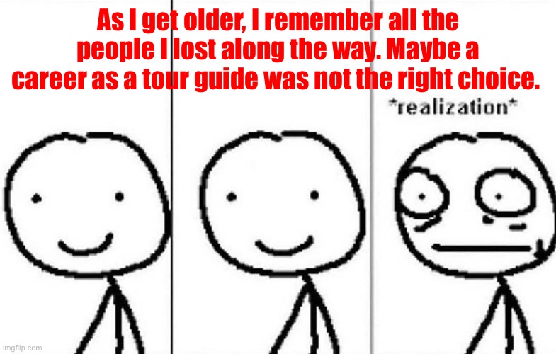 Hold up- | As I get older, I remember all the people I lost along the way. Maybe a career as a tour guide was not the right choice. | image tagged in realization | made w/ Imgflip meme maker