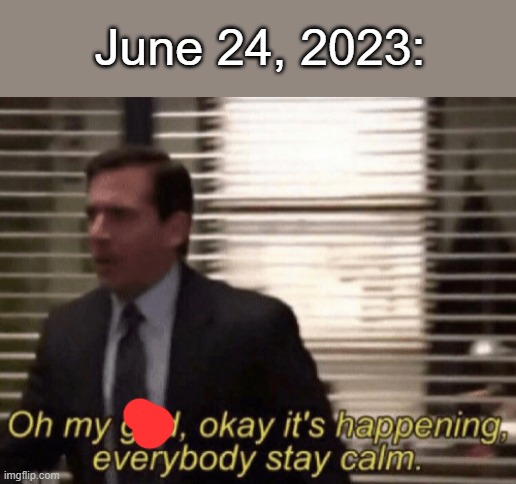 Oh my god, okeay it's happenning, everybody stay calm. | June 24, 2023: | image tagged in oh my god okeay it's happenning everybody stay calm | made w/ Imgflip meme maker