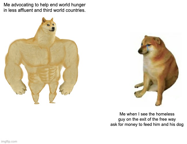 PHIL SOCIAL ETHICS | Me advocating to help end world hunger in less affluent and third world countries. Me when I see the homeless guy on the exit of the free way ask for money to feed him and his dog | image tagged in memes,buff doge vs cheems | made w/ Imgflip meme maker