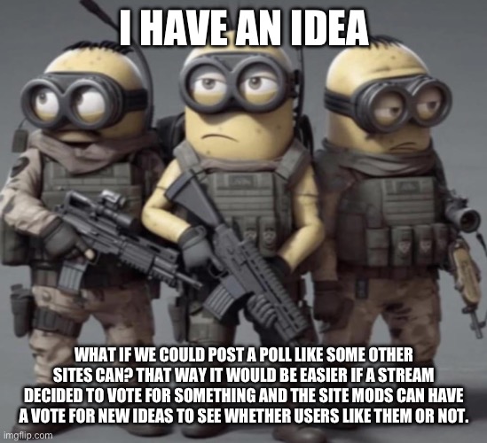 I feel like voting posts can make the website better | I HAVE AN IDEA; WHAT IF WE COULD POST A POLL LIKE SOME OTHER SITES CAN? THAT WAY IT WOULD BE EASIER IF A STREAM DECIDED TO VOTE FOR SOMETHING AND THE SITE MODS CAN HAVE A VOTE FOR NEW IDEAS TO SEE WHETHER USERS LIKE THEM OR NOT. | made w/ Imgflip meme maker