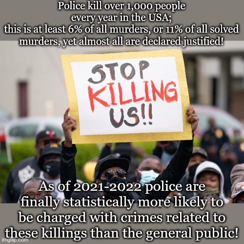 Police kill over 1,000 people every year in the USA;
this is at least 6% of all murders, or 11% of all solved murders, yet almost all are declared justified! As of 2021-2022 police are finally statistically more likely to be charged with crimes related to these killings than the general public! | made w/ Imgflip meme maker