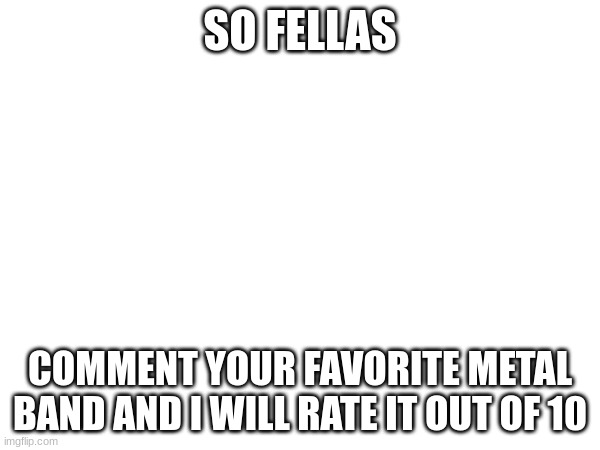 metal bands | SO FELLAS; COMMENT YOUR FAVORITE METAL BAND AND I WILL RATE IT OUT OF 10 | image tagged in heavy metal,metal | made w/ Imgflip meme maker