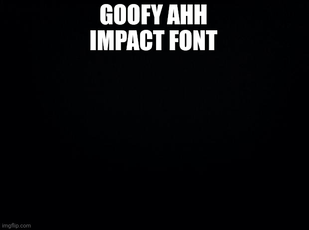 Black background | GOOFY AHH IMPACT FONT | image tagged in black background | made w/ Imgflip meme maker