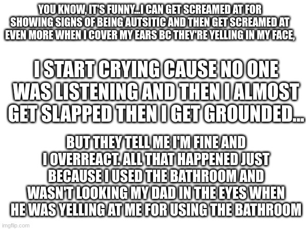 Just a 'lil venting. A btw, this is a normal thing in my house <3 (Also idk where to post this anyways-) | YOU KNOW, IT'S FUNNY...I CAN GET SCREAMED AT FOR SHOWING SIGNS OF BEING AUTSITIC AND THEN GET SCREAMED AT EVEN MORE WHEN I COVER MY EARS BC THEY'RE YELLING IN MY FACE, I START CRYING CAUSE NO ONE WAS LISTENING AND THEN I ALMOST GET SLAPPED THEN I GET GROUNDED... BUT THEY TELL ME I'M FINE AND I OVERREACT. ALL THAT HAPPENED JUST BECAUSE I USED THE BATHROOM AND WASN'T LOOKING MY DAD IN THE EYES WHEN HE WAS YELLING AT ME FOR USING THE BATHROOM | image tagged in yummy | made w/ Imgflip meme maker