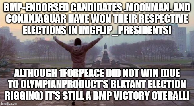 Rocky - We Did It | BMP-ENDORSED CANDIDATES .MOONMAN. AND
CONANJAGUAR HAVE WON THEIR RESPECTIVE
ELECTIONS IN IMGFLIP_PRESIDENTS! ALTHOUGH 1FORPEACE DID NOT WIN (DUE
TO OLYMPIANPRODUCT'S BLATANT ELECTION
RIGGING) IT'S STILL A BMP VICTORY OVERALL! | image tagged in rocky - we did it | made w/ Imgflip meme maker