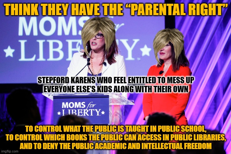M4L set bad examples for their own kids by being scared of books and ideas. Don't let them poison your kids with their fear. | THINK THEY HAVE THE “PARENTAL RIGHT”; STEPFORD KARENS WHO FEEL ENTITLED TO MESS UP
EVERYONE ELSE'S KIDS ALONG WITH THEIR OWN; TO CONTROL WHAT THE PUBLIC IS TAUGHT IN PUBLIC SCHOOL,
TO CONTROL WHICH BOOKS THE PUBLIC CAN ACCESS IN PUBLIC LIBRARIES,
AND TO DENY THE PUBLIC ACADEMIC AND INTELLECTUAL FREEDOM | image tagged in public,fear,freedom,censorship,scumbag parents,indoctrination | made w/ Imgflip meme maker