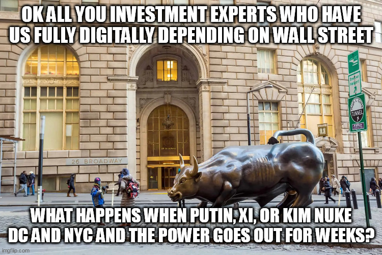 You must force you.rmind to comprehend. | OK ALL YOU INVESTMENT EXPERTS WHO HAVE US FULLY DIGITALLY DEPENDING ON WALL STREET; WHAT HAPPENS WHEN PUTIN, XI, OR KIM NUKE DC AND NYC AND THE POWER GOES OUT FOR WEEKS? | image tagged in wall street,money,nuclear war | made w/ Imgflip meme maker