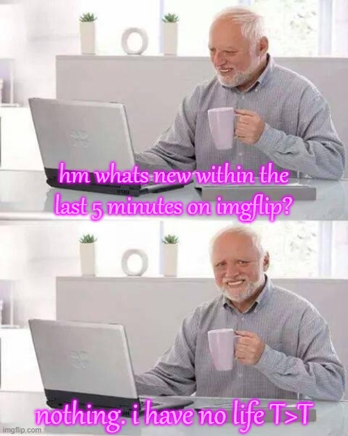 h e l p . | hm whats new within the last 5 minutes on imgflip? nothing. i have no life T>T | image tagged in memes,hide the pain harold | made w/ Imgflip meme maker