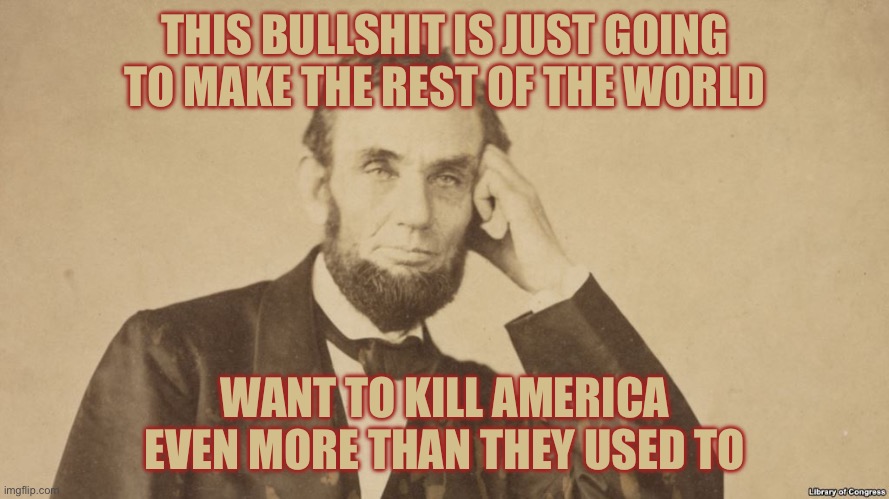 Tell Me More About Abe Lincoln | THIS BULLSHIT IS JUST GOING TO MAKE THE REST OF THE WORLD WANT TO KILL AMERICA EVEN MORE THAN THEY USED TO | image tagged in tell me more about abe lincoln | made w/ Imgflip meme maker