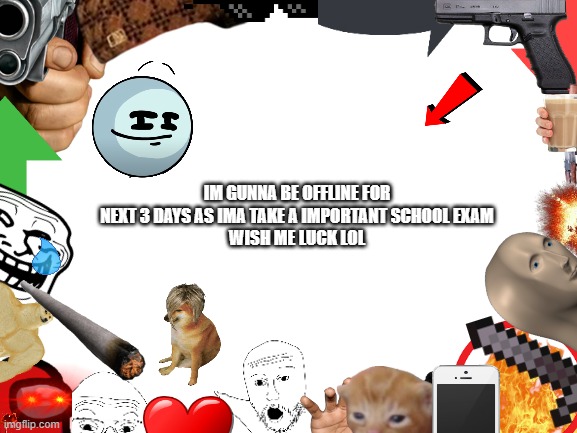afafbadfacbaer | IM GUNNA BE OFFLINE FOR NEXT 3 DAYS AS IMA TAKE A IMPORTANT SCHOOL EXAM
WISH ME LUCK LOL | image tagged in blank white template | made w/ Imgflip meme maker