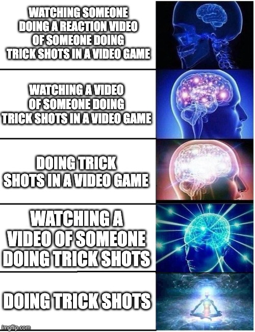 TRICK SHOTS | WATCHING SOMEONE DOING A REACTION VIDEO OF SOMEONE DOING TRICK SHOTS IN A VIDEO GAME; WATCHING A VIDEO OF SOMEONE DOING TRICK SHOTS IN A VIDEO GAME; DOING TRICK SHOTS IN A VIDEO GAME; WATCHING A VIDEO OF SOMEONE DOING TRICK SHOTS; DOING TRICK SHOTS | image tagged in expanding brain 5 panel,video games,reaction videos,smart,stupid,videos | made w/ Imgflip meme maker