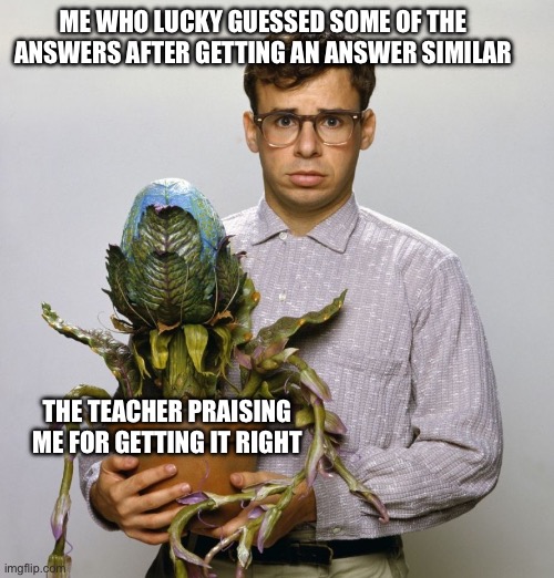 This is true especially when doing I-ready | ME WHO LUCKY GUESSED SOME OF THE ANSWERS AFTER GETTING AN ANSWER SIMILAR; THE TEACHER PRAISING ME FOR GETTING IT RIGHT | image tagged in rick moranis little shop of horrors | made w/ Imgflip meme maker