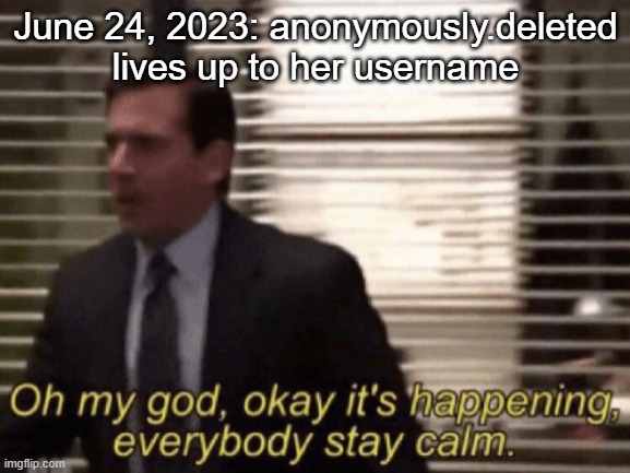 Oh my god, okeay it's happenning, everybody stay calm. | June 24, 2023: anonymously.deleted lives up to her username | image tagged in oh my god okeay it's happenning everybody stay calm | made w/ Imgflip meme maker