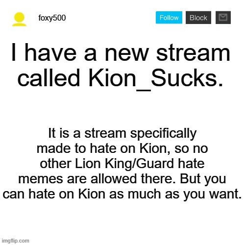 foxy500 announcement temp | I have a new stream called Kion_Sucks. It is a stream specifically made to hate on Kion, so no other Lion King/Guard hate memes are allowed there. But you can hate on Kion as much as you want. | image tagged in foxy500 announcement temp | made w/ Imgflip meme maker