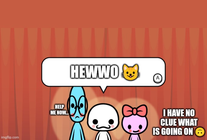 Rhythm heaven edit | HEWWO 😺; HELP ME NOW... I HAVE NO CLUE WHAT IS GOING ON 🙃 | image tagged in rhythm heaven fever trio | made w/ Imgflip meme maker