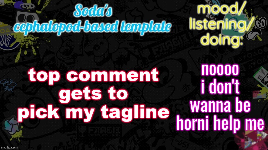 ㅤ ㅤ ㅤ ㅤ ㅤ ㅤ ㅤ ㅤ ㅤ ㅤ ㅤ ㅤ ㅤ ㅤ ㅤ ㅤ ㅤ ㅤ ㅤ ㅤ ㅤ ㅤ ㅤ ㅤ ㅤ ㅤ ㅤ ㅤ ㅤ ㅤ ㅤ ㅤ ㅤ ㅤ ㅤ ㅤ ㅤ ㅤ ㅤ ㅤ ㅤ ㅤ ㅤ ㅤ ㅤ ㅤ ㅤ ㅤ ㅤ ㅤ ㅤ ㅤ ㅤ ㅤ ㅤ ㅤ ㅤ ㅤ ㅤ ㅤ ㅤ ㅤ ㅤ ㅤ | top comment gets to pick my tagline; noooo i don't wanna be horni help me | image tagged in soda's splatfest temp | made w/ Imgflip meme maker
