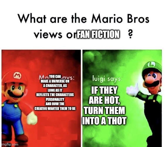What are the mario bros views on:      ? | FAN FICTION; YOU CAN MAKE A UNIVERSE ON A CHARACTER, AS LONG AS IT REFLECTS THE CHARACTERS PERSONALITY AND HOW THE CREATOR WANTED THEM TO BE; IF THEY ARE HOT, TURN THEM INTO A THOT | image tagged in what are the mario bros views on | made w/ Imgflip meme maker