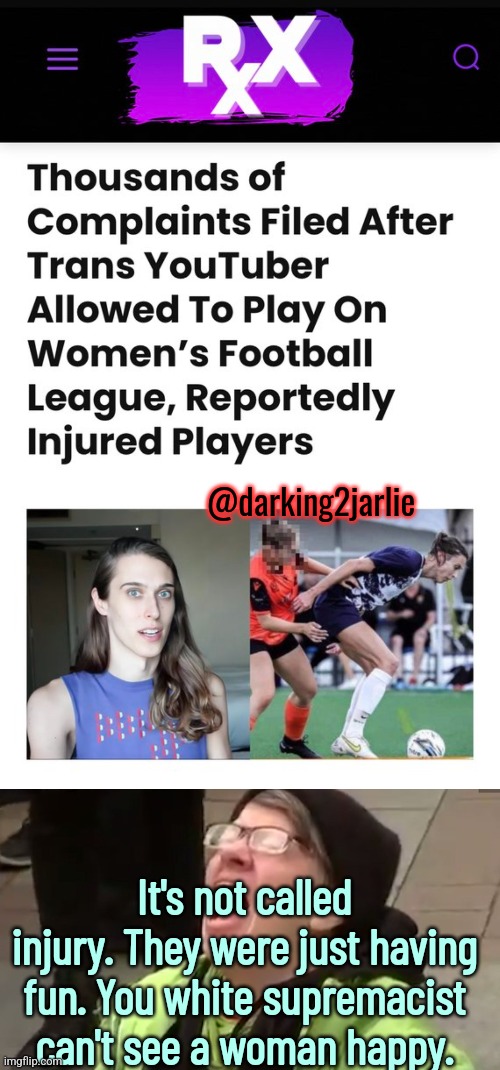 Football fascism... Or soccer socialism... | @darking2jarlie; It's not called injury. They were just having fun. You white supremacist can't see a woman happy. | image tagged in screaming liberal,liberal logic,gender confusion,transgender,australia,women | made w/ Imgflip meme maker