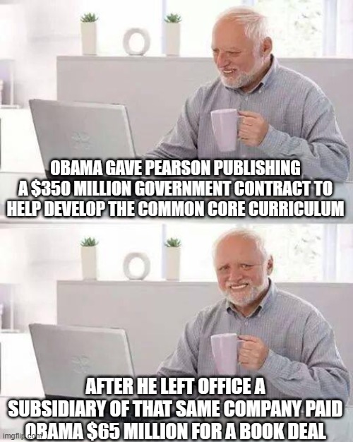 it's called corruption | OBAMA GAVE PEARSON PUBLISHING A $350 MILLION GOVERNMENT CONTRACT TO HELP DEVELOP THE COMMON CORE CURRICULUM; AFTER HE LEFT OFFICE A SUBSIDIARY OF THAT SAME COMPANY PAID OBAMA $65 MILLION FOR A BOOK DEAL | image tagged in memes,hide the pain harold | made w/ Imgflip meme maker