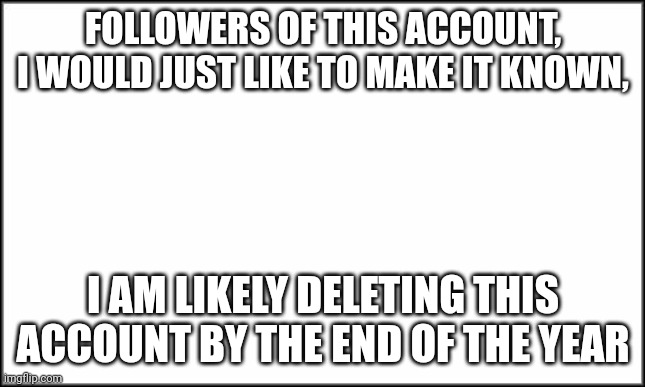 plain white | FOLLOWERS OF THIS ACCOUNT, I WOULD JUST LIKE TO MAKE IT KNOWN, I AM LIKELY DELETING THIS ACCOUNT BY THE END OF THE YEAR | image tagged in plain white | made w/ Imgflip meme maker