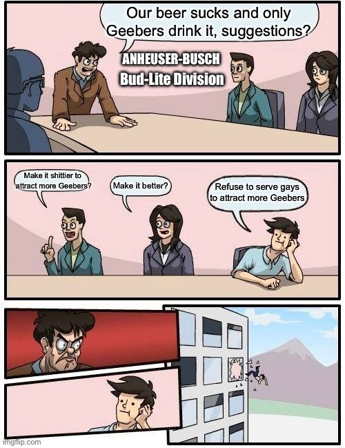 Bud-Lite Marketing Team | Our beer sucks and only Geebers drink it, suggestions? ANHEUSER-BUSCH; Bud-Lite Division; Make it shittier to 
attract more Geebers? Refuse to serve gays to attract more Geebers; Make it better? | image tagged in memes,boardroom meeting suggestion | made w/ Imgflip meme maker