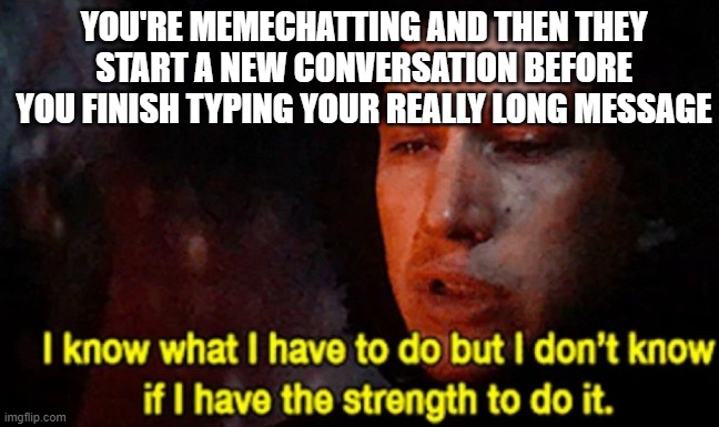 make it so you can see when someone is typing on memechat if possible pls <3 | YOU'RE MEMECHATTING AND THEN THEY START A NEW CONVERSATION BEFORE YOU FINISH TYPING YOUR REALLY LONG MESSAGE | image tagged in i know what i have to do but i don t know if i have the strength,memechat,texting | made w/ Imgflip meme maker