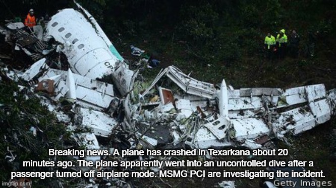 Plane Crash | Breaking news. A plane has crashed in Texarkana about 20 minutes ago. The plane apparently went into an uncontrolled dive after a passenger turned off airplane mode. MSMG PCI are investigating the incident. | image tagged in plane crash | made w/ Imgflip meme maker