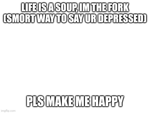 LIFE IS A SOUP, IM THE FORK
(SMORT WAY TO SAY UR DEPRESSED); PLS MAKE ME HAPPY | made w/ Imgflip meme maker