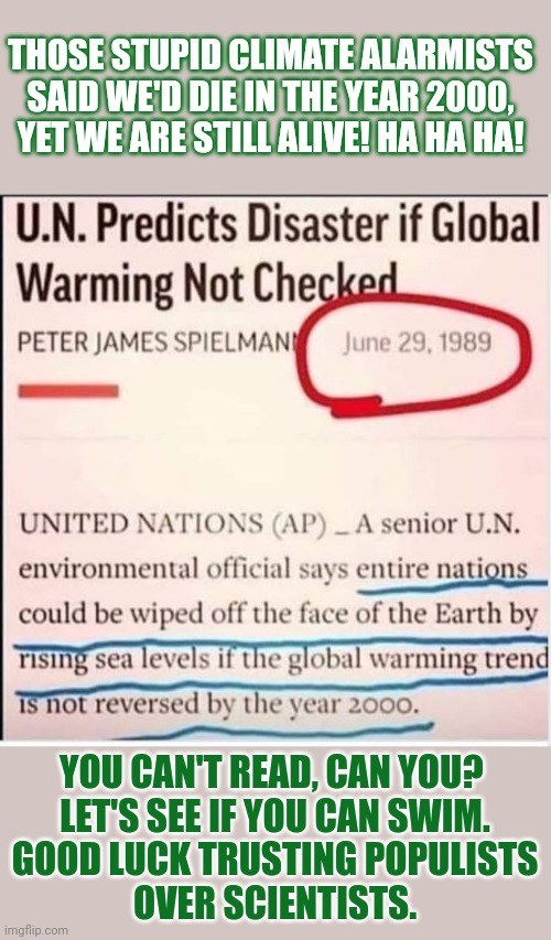 People who trust populists over scientists generally can't read | THOSE STUPID CLIMATE ALARMISTS
SAID WE'D DIE IN THE YEAR 2000,
YET WE ARE STILL ALIVE! HA HA HA! YOU CAN'T READ, CAN YOU? 
LET'S SEE IF YOU CAN SWIM.
GOOD LUCK TRUSTING POPULISTS
OVER SCIENTISTS. | image tagged in climate change,paris climate deal,stupid people,earth,think about it | made w/ Imgflip meme maker