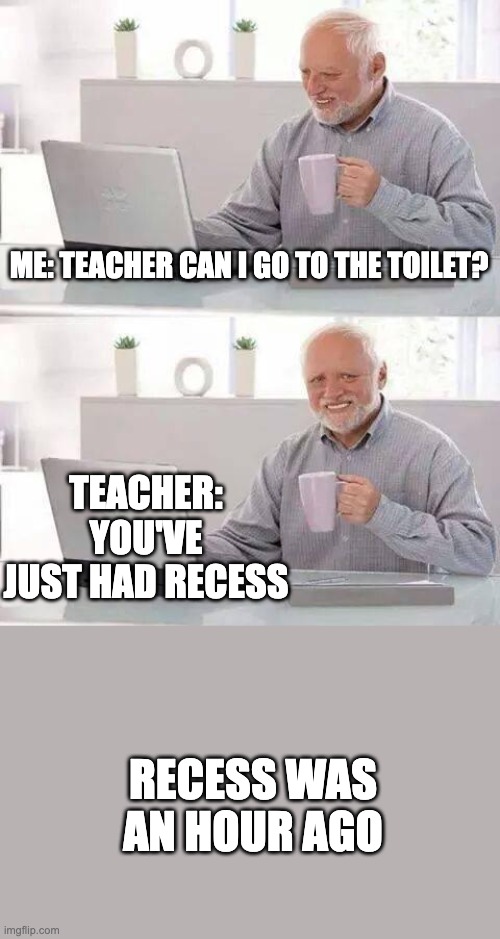 Relatable | ME: TEACHER CAN I GO TO THE TOILET? TEACHER: YOU'VE JUST HAD RECESS; RECESS WAS AN HOUR AGO | image tagged in memes,hide the pain harold | made w/ Imgflip meme maker