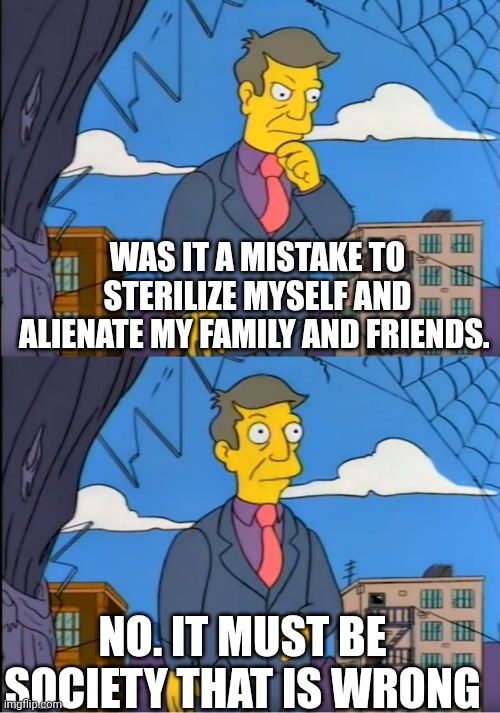 Skinner Out Of Touch | WAS IT A MISTAKE TO STERILIZE MYSELF AND ALIENATE MY FAMILY AND FRIENDS. NO. IT MUST BE SOCIETY THAT IS WRONG | image tagged in skinner out of touch | made w/ Imgflip meme maker