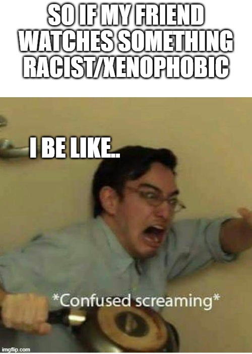 Hate is real, they say... | SO IF MY FRIEND WATCHES SOMETHING RACIST/XENOPHOBIC; I BE LIKE.. | image tagged in confused screaming | made w/ Imgflip meme maker
