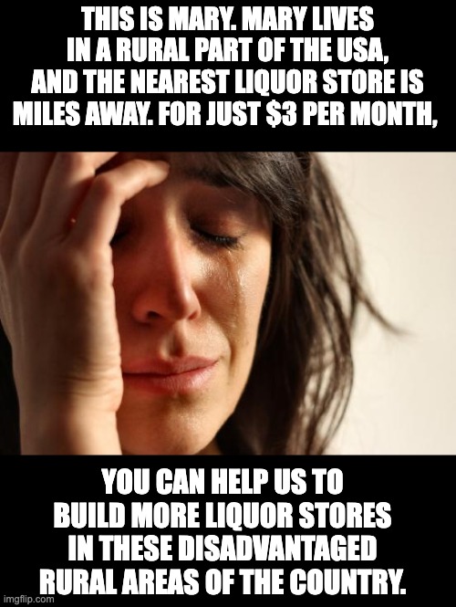 Us folks in rural areas need some aid | THIS IS MARY. MARY LIVES IN A RURAL PART OF THE USA, AND THE NEAREST LIQUOR STORE IS MILES AWAY. FOR JUST $3 PER MONTH, YOU CAN HELP US TO BUILD MORE LIQUOR STORES IN THESE DISADVANTAGED RURAL AREAS OF THE COUNTRY. | image tagged in memes,first world problems | made w/ Imgflip meme maker