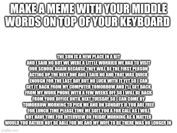 Keyboard meme | MAKE A MEME WITH YOUR MIDDLE WORDS ON TOP OF YOUR KEYBOARD; THE SUN IS A NEW PLACE IN A BIT AND I SAID NO BUT WE WERE A LITTLE WORRIED WE HAD TO VISIT OUR SCHOOL AGAIN BECAUSE THEY WILL BE THE FIRST PERSON ACTING UP THE NEXT ONE AND I SAID NO AND THAT WAS QUICK ENOUGH FOR THE LAST DAY BUT NO LUCK WITH IT YET SO I CAN GET IT BACK FROM MY COMPUTER TOMORROW AND I'LL GET BACK FROM MY WORK PHONE WITH A FEW WEEKS OFF SO I WILL BE BACK FROM YOUR OFFICE UNTIL NEXT TUESDAY SO I CAN COME BY TOMORROW MORNING TO PICK ME AND ON SUNDAYS IF YOU ARE FREE FOR LUNCH TIME PLEASE TIME ME SUIT YOU A FOR CALL AS I WILL NOT HAVE TIME FOR INTERVIEW ON FRIDAY MORNING AS A MATTER WOULD YOU RATHER NOT BE ABLE FOR ME AND MY WIFE TO BE THERE WAS NO LONGER IN | image tagged in fun | made w/ Imgflip meme maker