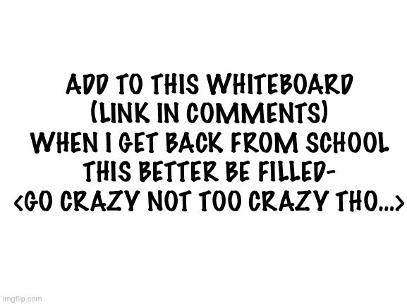 Blank White Template | ADD TO THIS WHITEBOARD (LINK IN COMMENTS) WHEN I GET BACK FROM SCHOOL THIS BETTER BE FILLED-
<GO CRAZY NOT TOO CRAZY THO…> | image tagged in blank white template,whiteboard | made w/ Imgflip meme maker