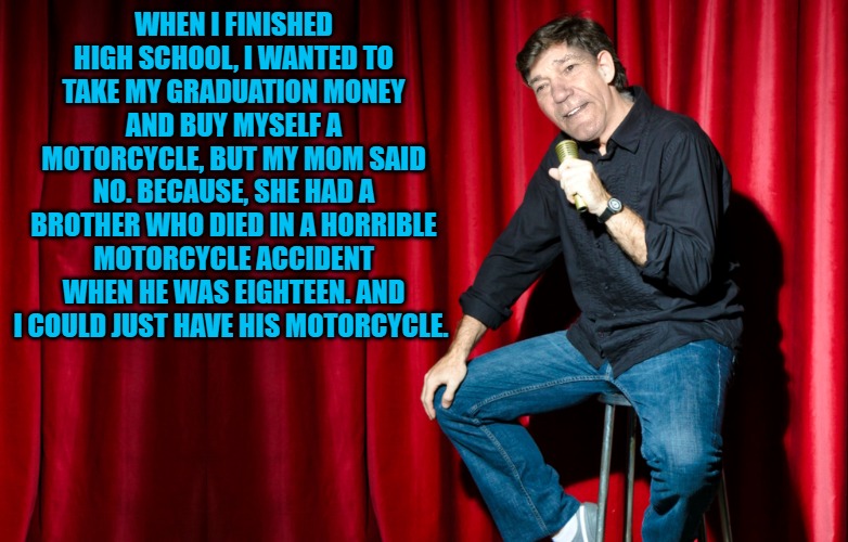 WHEN I FINISHED HIGH SCHOOL, I WANTED TO TAKE MY GRADUATION MONEY AND BUY MYSELF A MOTORCYCLE, BUT MY MOM SAID NO. BECAUSE, SHE HAD A BROTHER WHO DIED IN A HORRIBLE MOTORCYCLE ACCIDENT WHEN HE WAS EIGHTEEN. AND I COULD JUST HAVE HIS MOTORCYCLE. | made w/ Imgflip meme maker