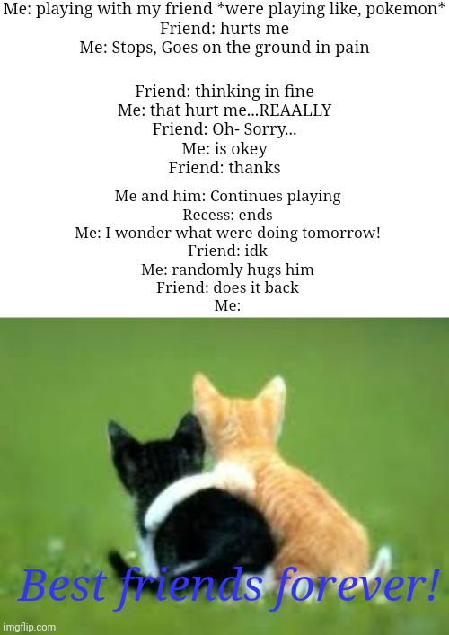 [This happened in like second grade I still remember it] | Me: playing with my friend *were playing like, pokemon*
Friend: hurts me
Me: Stops, Goes on the ground in pain; Friend: thinking in fine
Me: that hurt me...REAALLY
Friend: Oh- Sorry...
Me: is okey
Friend: thanks; Me and him: Continues playing
Recess: ends
Me: I wonder what were doing tomorrow!
Friend: idk
Me: randomly hugs him
Friend: does it back
Me:; Best friends forever! | image tagged in bff forever,wholesome | made w/ Imgflip meme maker