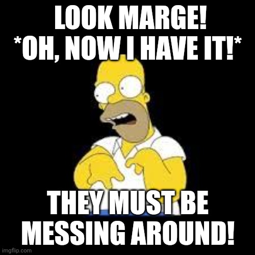 They are | LOOK MARGE! *OH, NOW I HAVE IT!*; THEY MUST BE MESSING AROUND! | image tagged in look marge | made w/ Imgflip meme maker