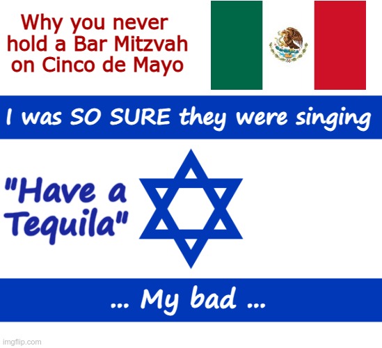Oops! My Bad! | Why you never 
hold a Bar Mitzvah
on Cinco de Mayo; I was SO SURE they were singing; "Have a
Tequila"; ... My bad ... | image tagged in israel flag,cinco de mayo,tequila,rick75230,judaism | made w/ Imgflip meme maker