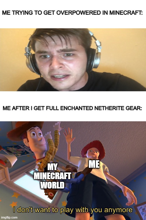 I lose interest so fast @_@ | ME TRYING TO GET OVERPOWERED IN MINECRAFT:; ME AFTER I GET FULL ENCHANTED NETHERITE GEAR:; MY MINECRAFT WORLD; ME | image tagged in blank white template,sweaty gamer,i don't want to play with you anymore | made w/ Imgflip meme maker