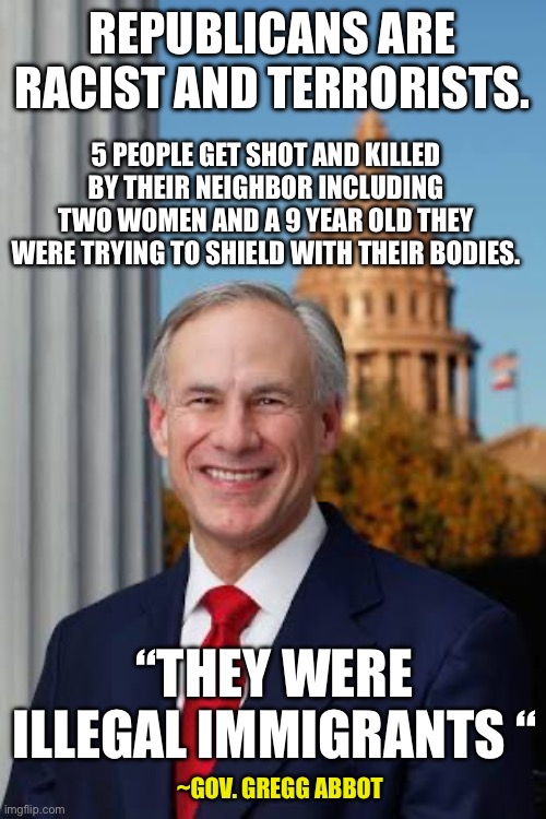 Gov. Greg Abbott | REPUBLICANS ARE RACIST AND TERRORISTS. 5 PEOPLE GET SHOT AND KILLED BY THEIR NEIGHBOR INCLUDING TWO WOMEN AND A 9 YEAR OLD THEY WERE TRYING TO SHIELD WITH THEIR BODIES. “THEY WERE ILLEGAL IMMIGRANTS “; ~GOV. GREGG ABBOT | image tagged in gov greg abbott | made w/ Imgflip meme maker