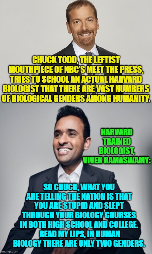 Truth . . . the refreshing alternative to leftist SJW, Politically Correct, WOKE propaganda. | CHUCK TODD, THE LEFTIST MOUTHPIECE OF NBC'S MEET THE PRESS, TRIES TO SCHOOL AN ACTUAL HARVARD BIOLOGIST THAT THERE ARE VAST NUMBERS OF BIOLOGICAL GENDERS AMONG HUMANITY. HARVARD TRAINED BIOLOGIST, VIVEK RAMASWAMY:; SO CHUCK, WHAT YOU ARE TELLING THE NATION IS THAT YOU ARE STUPID AND SLEPT THROUGH YOUR BIOLOGY COURSES IN BOTH HIGH SCHOOL AND COLLEGE.  READ MY LIPS, IN HUMAN BIOLOGY THERE ARE ONLY TWO GENDERS. | image tagged in truth | made w/ Imgflip meme maker