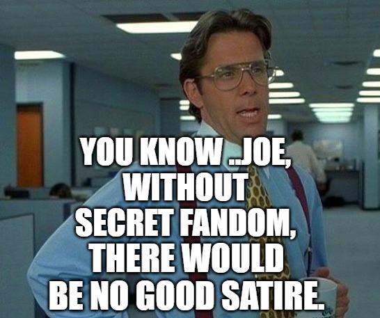 Without secret fandom, there would be no good satire. | YOU KNOW ..JOE,
WITHOUT SECRET FANDOM, THERE WOULD BE NO GOOD SATIRE. | image tagged in satire,jokes,joke,humor,funny memes | made w/ Imgflip meme maker